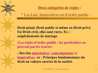 AIT HMIDA / Aspects Juridiques 30
Deux catégories de règles :
* Les Lois Impératives ou d’ordre public :
Droit pénal, Droit public et même en Droit privé.
En Droit civil, elles sont rares. Ex :
empêchements de mariage
-Les règles d’ordre public : les particuliers ne
peuvent pas les écarter.
- Des lois autoritaires, contraignantes et
impératives ex : Principes fondamentaux du
droit ou valeurs sacrées de la société.
 