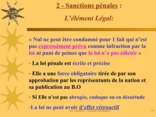 AIT HMIDA / Aspects Juridiques 35
2 - Sanctions pénales :
L’élément Légal:
« Nul ne peut être condamné pour 1 fait qui n’est
pas expressément prévu comme infraction par la
loi ni puni de peines que la loi n’a pas édictée »
- La loi pénale est écrite et précise
- Elle a une force obligatoire tirée de par son
approbation par les représentants de la nation et
sa publication au B.O
- Si Elle n’est pas abrogée, caduque ou en désuétude
-La loi ne peut avoir d’effet rétroactif
 