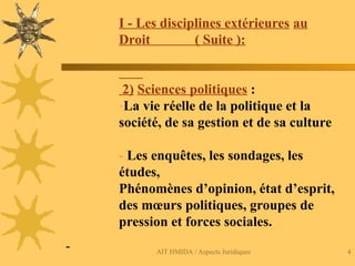 AIT HMIDA / Aspects Juridiques 4
I - Les disciplines extérieures au
Droit ( Suite ):
2) Sciences politiques :
-La vie réelle de la politique et la
société, de sa gestion et de sa culture
- Les enquêtes, les sondages, les
études,
Phénomènes d’opinion, état d’esprit,
des mœurs politiques, groupes de
pression et forces sociales.
-
 