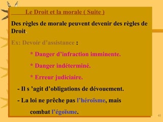 AIT HMIDA / Aspects Juridiques 41
Le Droit et la morale ( Suite )
Des règles de morale peuvent devenir des règles de
Droit.
Ex: Devoir d’assistance :
* Danger d’infraction imminente.
* Danger indéterminé.
* Erreur judiciaire.
- Il s ’agit d’obligations de dévouement.
- La loi ne prêche pas l’héroïsme, mais
combat l’égoïsme.
 