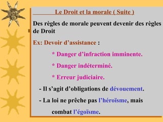 AIT HMIDA / Aspects Juridiques 42
Le Droit et la morale ( Suite )
Des règles de morale peuvent devenir des règles
de Droit.
Ex: Devoir d’assistance :
* Danger d’infraction imminente.
* Danger indéterminé.
* Erreur judiciaire.
- Il s’agit d’obligations de dévouement.
- La loi ne prêche pas l’héroïsme, mais
combat l’égoïsme.
 