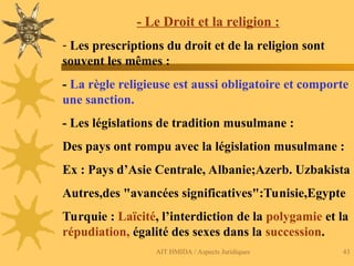 AIT HMIDA / Aspects Juridiques 43
- Le Droit et la religion :
- Les prescriptions du droit et de la religion sont
souvent les mêmes :
- La règle religieuse est aussi obligatoire et comporte
une sanction.
- Les législations de tradition musulmane :
Des pays ont rompu avec la législation musulmane :
Ex : Pays d’Asie Centrale, Albanie;Azerb. Uzbakista
Autres,des "avancées significatives":Tunisie,Egypte
Turquie : Laïcité, l’interdiction de la polygamie et la
répudiation, égalité des sexes dans la succession.
 