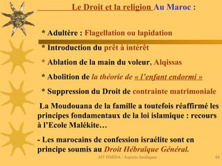 AIT HMIDA / Aspects Juridiques 44
Le Droit et la religion Au Maroc :
* Adultère : Flagellation ou lapidation
* Introduction du prêt à intérêt
* Ablation de la main du voleur, Alqissas
* Abolition de la théorie de « l’enfant endormi »
* Suppression du Droit de contrainte matrimoniale
La Moudouana de la famille a toutefois réaffirmé les
principes fondamentaux de la loi islamique : recours
à l’Ecole Malékite…
- Les marocains de confession israélite sont en
principe soumis au Droit Hébraïque Général.
 