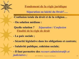 AIT HMIDA / Aspects Juridiques 45
Fondement de la règle juridique
Séparation ou laïcité du Droit?….
-Confusion totale du droit et de la religion…
- Ou solution médiane :
Quelle solution ? Séparation / Confusion
Finalité de la règle de droit
- La paix sociale ;
- Sécurité législative dans les obligations et contrats;
- Salubrité publique, cohésion sociale;
- Il faut permettre des recours administratifs et
judiciaires ;
 