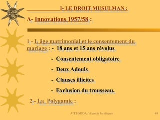 AIT HMIDA / Aspects Juridiques 49
I- LE DROIT MUSULMAN :
A- Innovations 1957/58 :
1 - L âge matrimonial et le consentement du
mariage : - 18 ans et 15 ans révolus
- Consentement obligatoire
- Deux Adouls
- Clauses illicites
- Exclusion du trousseau.
2 - La Polygamie :
 