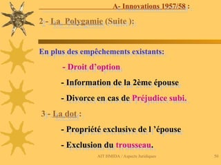 AIT HMIDA / Aspects Juridiques 50
A- Innovations 1957/58 :
2 - La Polygamie (Suite ):
En plus des empêchements existants:
- Droit d’option
- Information de la 2ème épouse
- Divorce en cas de Préjudice subi.
3 - La dot :
- Propriété exclusive de l ’épouse
- Exclusion du trousseau.
 