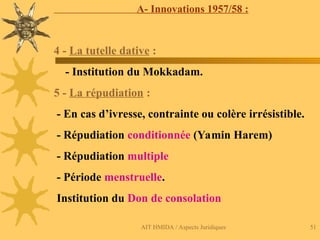 AIT HMIDA / Aspects Juridiques 51
A- Innovations 1957/58 :
4 - La tutelle dative :
- Institution du Mokkadam.
5 - La répudiation :
- En cas d’ivresse, contrainte ou colère irrésistible.
- Répudiation conditionnée (Yamin Harem)
- Répudiation multiple
- Période menstruelle.
Institution du Don de consolation
 