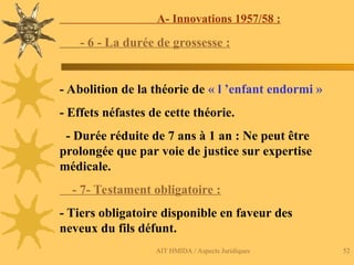 AIT HMIDA / Aspects Juridiques 52
A- Innovations 1957/58 :
- 6 - La durée de grossesse :
- Abolition de la théorie de « l ’enfant endormi »
- Effets néfastes de cette théorie.
- Durée réduite de 7 ans à 1 an : Ne peut être
prolongée que par voie de justice sur expertise
médicale.
- 7- Testament obligatoire :
- Tiers obligatoire disponible en faveur des
neveux du fils défunt.
 