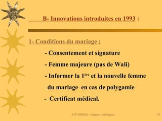 AIT HMIDA / Aspects Juridiques 53
B- Innovations introduites en 1993 :
1- Conditions du mariage :
- Consentement et signature
- Femme majeure (pas de Wali)
- Informer la 1ère
et la nouvelle femme
du mariage en cas de polygamie
- Certificat médical.
 