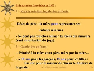 AIT HMIDA / Aspects Juridiques 54
B- Innovations introduites en 1993 :
2 - Représentation légale des enfants :
-Décès de père : la mère peut représenter ses
enfants mineurs.
- Ne peut pas toutefois aliéner les biens des mineurs
(sauf autorisation du juge).
3 - Garde des enfants :
- Priorité à la mère et au père, mère par la mère…
- A 12 ans pour les garçons, 15 ans pour les filles :
Faculté pour le mineur de choisir le titulaire de
la garde..
 