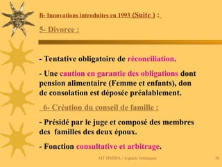 AIT HMIDA / Aspects Juridiques 56
B- Innovations introduites en 1993 (Suite ) :
5- Divorce :
- Tentative obligatoire de réconciliation.
- Une caution en garantie des obligations dont
pension alimentaire (Femme et enfants), don
de consolation est déposée préalablement.
6- Création du conseil de famille :
- Présidé par le juge et composé des membres
des familles des deux époux.
- Fonction consultative et arbitrage.
 