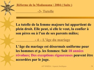 AIT HMIDA / Aspects Juridiques 58
Réforme de la Modaouana  2004 ( Suite )
-3- Tutelle
La tutelle de la femme majeure lui appartient de
plein droit. Elle peut, si elle le veut, la confier à
son pères ou à l’un de ses parents mâles;
- 4 – L’âge du mariage
L’âge du mariage est désormais uniforme pour
les hommes et p. les femmes: Soit 18 années
révolues; Des exceptions rigoureuses peuvent être
accordées par le juge.
 