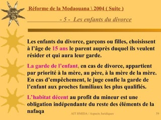 AIT HMIDA / Aspects Juridiques 59
Réforme de la Modaouana  2004 ( Suite )
- 5 - Les enfants du divorce
Les enfants du divorce, garçons ou filles, choisissent
à l’âge de 15 ans le parent auprès duquel ils veulent
résider et qui aura leur garde.
La garde de l’enfant, en cas de divorce, appartient
par priorité à la mère, au père, à la mère de la mère.
En cas d’empêchement, le juge confie la garde de
l’enfant aux proches familiaux les plus qualifiés.
L’habitat décent au profit du mineur est une
obligation indépendante du reste des éléments de la
nafaqa
 