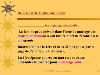 AIT HMIDA / Aspects Juridiques 61
Réforme de la Modaouana  2004
6 - la polygamie - Suite
La femme peut prévoir dans l’acte de mariage des
clauses interdisant à son future mari de recourir à la
polygamie;
Information de la 1ère et de la 2ème épouse par le
juge de l’état familial du mari;
La 1ère épouse pourra en tout état de cause
demander le divorce pour dommage subi.
 