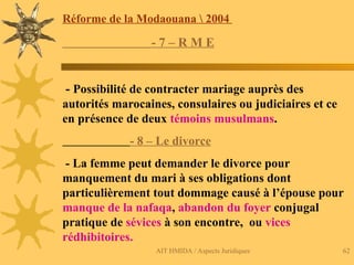 AIT HMIDA / Aspects Juridiques 62
Réforme de la Modaouana  2004
- 7 – R M E
- Possibilité de contracter mariage auprès des
autorités marocaines, consulaires ou judiciaires et ce
en présence de deux témoins musulmans.
- 8 – Le divorce
- La femme peut demander le divorce pour
manquement du mari à ses obligations dont
particulièrement tout dommage causé à l’épouse pour
manque de la nafaqa, abandon du foyer conjugal
pratique de sévices à son encontre, ou vices
rédhibitoires.
 