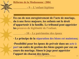 AIT HMIDA / Aspects Juridiques 63
Réforme de la Modaouana  2004
- 9 – L’enfant légitime
En cas de non enregistrement de l’acte de mariage,
du à une force majeure, les enfants ont le droit
d’appartenir à la famille. Le tribunal peut apprécier
les preuves de légitimité de l’enfant.
- 10 – Le patrimoine des époux
- Le principe de la séparation des biens est maintenu;
-Possibilité pour les époux de prévoir dans un acte à
part un cadre de gestion des biens gagnés par eux au
cours du mariage. Sinon le juge peut apprécier
l’apport de chacun des époux.
 