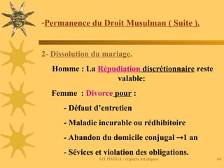 AIT HMIDA / Aspects Juridiques 64
-Permanence du Droit Musulman ( Suite ).
2- Dissolution du mariage.
Homme : La Répudiation discrétionnaire reste
valable:
Femme : Divorce pour :
- Défaut d’entretien
- Maladie incurable ou rédhibitoire
- Abandon du domicile conjugal 1 an
- Sévices et violation des obligations.
 