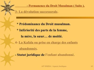 AIT HMIDA / Aspects Juridiques 65
- Permanence du Droit Musulman ( Suite ).
3- La dévolution successorale.
* Prédominance du Droit musulman.
* Infériorité des parts de la femme,
la mère, la sœur… de moitié.
4- La Kafala ou prise en charge des enfants
abandonnés.
- Statut juridique de l’enfant abandonné.
 
