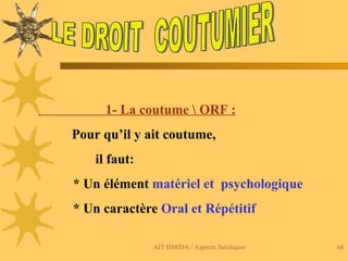 AIT HMIDA / Aspects Juridiques 66
1- La coutume  ORF :
Pour qu’il y ait coutume,
il faut:
* Un élément matériel et psychologique
* Un caractère Oral et Répétitif
 