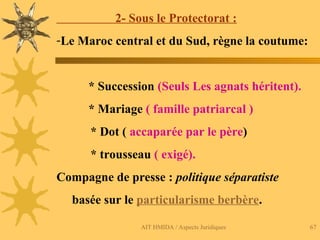 AIT HMIDA / Aspects Juridiques 67
2- Sous le Protectorat :
-Le Maroc central et du Sud, règne la coutume:
* Succession (Seuls Les agnats héritent).
* Mariage ( famille patriarcal )
* Dot ( accaparée par le père)
* trousseau ( exigé).
Compagne de presse : politique séparatiste
basée sur le particularisme berbère.
 