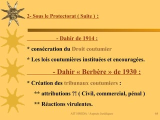 AIT HMIDA / Aspects Juridiques 68
2- Sous le Protectorat ( Suite ) :
- Dahir de 1914 :
* consécration du Droit coutumier
* Les lois coutumières instituées et encouragées.
- Dahir « Berbère » de 1930 :
* Création des tribunaux coutumiers :
** attributions ?! ( Civil, commercial, pénal )
** Réactions virulentes.
 
