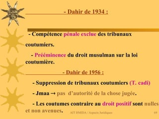AIT HMIDA / Aspects Juridiques 69
- Dahir de 1934 :
- Compétence pénale exclue des tribunaux
coutumiers.
- Prééminence du droit musulman sur la loi
coutumière.
- Dahir de 1956 :
- Suppression de tribunaux coutumiers (T. cadi)
- Jmaa  pas d’autorité de la chose jugée.
- Les coutumes contraire au droit positif sont nulles
et non avenues.
 