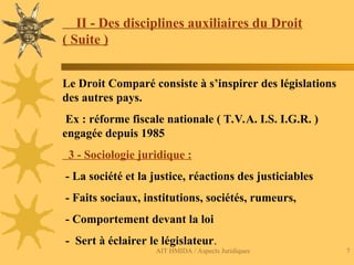 AIT HMIDA / Aspects Juridiques 7
II - Des disciplines auxiliaires du Droit
( Suite )
Le Droit Comparé consiste à s’inspirer des législations
des autres pays.
Ex : réforme fiscale nationale ( T.V.A. I.S. I.G.R. )
engagée depuis 1985
3 - Sociologie juridique :
- La société et la justice, réactions des justiciables
- Faits sociaux, institutions, sociétés, rumeurs,
- Comportement devant la loi
- Sert à éclairer le législateur.
 