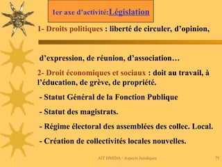 AIT HMIDA / Aspects Juridiques 75
1- Droits politiques : liberté de circuler, d’opinion,
d’expression, de réunion, d’association…
2- Droit économiques et sociaux : doit au travail, à
l’éducation, de grève, de propriété.
- Statut Général de la Fonction Publique
- Statut des magistrats.
- Régime électoral des assemblées des collec. Local.
- Création de collectivités locales nouvelles.
1er axe d’activité:Législation
 