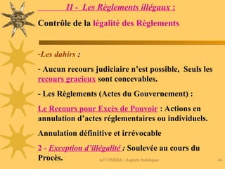 AIT HMIDA / Aspects Juridiques 84
II - Les Règlements illégaux :
Contrôle de la légalité des Règlements
-Les dahirs :
- Aucun recours judiciaire n’est possible, Seuls les
recours gracieux sont concevables.
- Les Règlements (Actes du Gouvernement) :
Le Recours pour Excès de Pouvoir : Actions en
annulation d’actes réglementaires ou individuels.
Annulation définitive et irrévocable
2 - Exception d’illégalité : Soulevée au cours du
Procès.
 