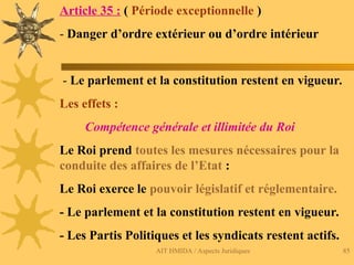 AIT HMIDA / Aspects Juridiques 85
Article 35 : ( Période exceptionnelle )
- Danger d’ordre extérieur ou d’ordre intérieur
- Le parlement et la constitution restent en vigueur.
Les effets :
Compétence générale et illimitée du Roi
Le Roi prend toutes les mesures nécessaires pour la
conduite des affaires de l’Etat :
Le Roi exerce le pouvoir législatif et réglementaire.
- Le parlement et la constitution restent en vigueur.
- Les Partis Politiques et les syndicats restent actifs.
 
