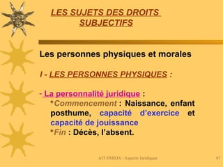 AIT HMIDA / Aspects Juridiques 87
LES SUJETS DES DROITS
SUBJECTIFS
Les personnes physiques et morales
I - LES PERSONNES PHYSIQUES :
- La personnalité juridique :
Commencement : Naissance, enfant
posthume, capacité d’exercice et
capacité de jouissance
Fin : Décès, l’absent.
 