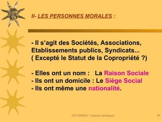 AIT HMIDA / Aspects Juridiques 90
II- LES PERSONNES MORALES :
- Il s’agit des Sociétés, Associations,
Etablissements publics, Syndicats...
( Excepté le Statut de la Copropriété ?)
- Elles ont un nom : La Raison Sociale
- Ils ont un domicile : Le Siège Social
- Ils ont même une nationalité.
 