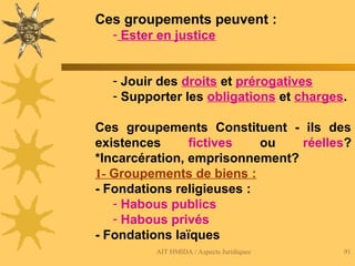 AIT HMIDA / Aspects Juridiques 91
Ces groupements peuvent :
- Ester en justice
- Jouir des droits et prérogatives
- Supporter les obligations et charges.
Ces groupements Constituent - ils des
existences fictives ou réelles?
*Incarcération, emprisonnement?
1- Groupements de biens :
- Fondations religieuses :
- Habous publics
- Habous privés
- Fondations laïques
 