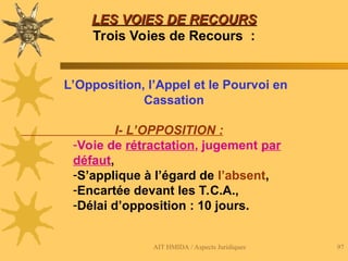 AIT HMIDA / Aspects Juridiques 97
LES VOIES DE RECOURS
LES VOIES DE RECOURS
Trois Voies de Recours :
L’Opposition, l’Appel et le Pourvoi en
Cassation
I- L’OPPOSITION :
-Voie de rétractation, jugement par
défaut,
-S’applique à l’égard de l’absent,
-Encartée devant les T.C.A.,
-Délai d’opposition : 10 jours.
 