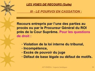 AIT HMIDA / Aspects Juridiques 99
LES VOIES DE RECOURS (Suite)
LES VOIES DE RECOURS (Suite)
III - LE POURVOI EN CASSATION :
Recours entrepris par l’une des parties au
procès ou par le Procureur Général du ROI
près de la Cour Suprême. Pour les questions
de droit :
- Violation de la loi interne du tribunal,
- Incompétence,
- Excès de pouvoir du juge
- Défaut de base légale ou défaut de motifs.
 