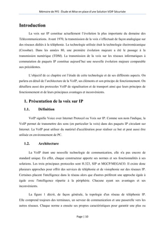 Mémoire de PFE : Étude et Mise en place d'une Solution VOIP Sécurisée
Page | 10
Introduction
La voix sur IP constitue actuellement l’évolution la plus importante du domaine des
Télécommunications. Avant 1970, la transmission de la voix s’effectuait de façon analogique sur
des réseaux dédiés à la téléphonie. La technologie utilisée était la technologie électromécanique
(Crossbar). Dans les années 80, une première évolution majeure a été le passage à la
transmission numérique (TDM). La transmission de la voix sur les réseaux informatiques à
commutation de paquets IP constitue aujourd’hui une nouvelle évolution majeure comparable
aux précédentes.
L’objectif de ce chapitre est l’étude de cette technologie et de ses différents aspects. On
parlera en détail de l’architecture de la VoIP, ses éléments et son principe de fonctionnement. On
détaillera aussi des protocoles VoIP de signalisation et de transport ainsi que leurs principes de
fonctionnement et de leurs principaux avantages et inconvénients.
1. Présentation de la voix sur IP
1.1. Définition
VoIP signifie Voice over Internet Protocol ou Voix sur IP. Comme son nom l'indique, la
VoIP permet de transmettre des sons (en particulier la voix) dans des paquets IP circulant sur
Internet. La VoIP peut utiliser du matériel d'accélération pour réaliser ce but et peut aussi être
utilisée en environnement de PC.
1.2. Architecture
La VoIP étant une nouvelle technologie de communication, elle n'a pas encore de
standard unique. En effet, chaque constructeur apporte ses normes et ses fonctionnalités à ses
solutions. Les trois principaux protocoles sont H.323, SIP et MGCP/MEGACO. Il existe donc
plusieurs approches pour offrir des services de téléphonie et de visiophonie sur des réseaux IP.
Certaines placent l'intelligence dans le réseau alors que d'autres préfèrent une approche égale à
égale avec l'intelligence répartie à la périphérie. Chacune ayant ses avantages et ses
inconvénients.
La figure 1 décrit, de façon générale, la topologie d'un réseau de téléphonie IP.
Elle comprend toujours des terminaux, un serveur de communication et une passerelle vers les
autres réseaux. Chaque norme a ensuite ses propres caractéristiques pour garantir une plus ou
 