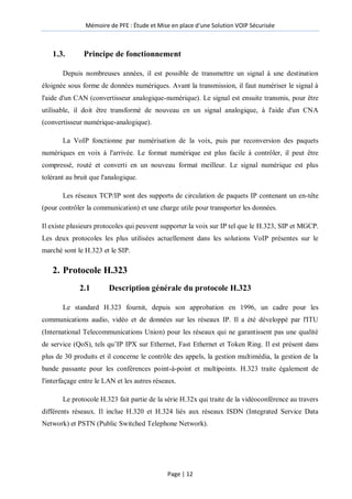 Mémoire de PFE : Étude et Mise en place d'une Solution VOIP Sécurisée
Page | 12
1.3. Principe de fonctionnement
Depuis nombreuses années, il est possible de transmettre un signal à une destination
éloignée sous forme de données numériques. Avant la transmission, il faut numériser le signal à
l'aide d'un CAN (convertisseur analogique-numérique). Le signal est ensuite transmis, pour être
utilisable, il doit être transformé de nouveau en un signal analogique, à l'aide d'un CNA
(convertisseur numérique-analogique).
La VoIP fonctionne par numérisation de la voix, puis par reconversion des paquets
numériques en voix à l'arrivée. Le format numérique est plus facile à contrôler, il peut être
compressé, routé et converti en un nouveau format meilleur. Le signal numérique est plus
tolérant au bruit que l'analogique.
Les réseaux TCP/IP sont des supports de circulation de paquets IP contenant un en-tête
(pour contrôler la communication) et une charge utile pour transporter les données.
Il existe plusieurs protocoles qui peuvent supporter la voix sur IP tel que le H.323, SIP et MGCP.
Les deux protocoles les plus utilisées actuellement dans les solutions VoIP présentes sur le
marché sont le H.323 et le SIP.
2. Protocole H.323
2.1 Description générale du protocole H.323
Le standard H.323 fournit, depuis son approbation en 1996, un cadre pour les
communications audio, vidéo et de données sur les réseaux IP. Il a été développé par l'ITU
(International Telecommunications Union) pour les réseaux qui ne garantissent pas une qualité
de service (QoS), tels qu’IP IPX sur Ethernet, Fast Ethernet et Token Ring. Il est présent dans
plus de 30 produits et il concerne le contrôle des appels, la gestion multimédia, la gestion de la
bande passante pour les conférences point-à-point et multipoints. H.323 traite également de
l'interfaçage entre le LAN et les autres réseaux.
Le protocole H.323 fait partie de la série H.32x qui traite de la vidéoconférence au travers
différents réseaux. Il inclue H.320 et H.324 liés aux réseaux ISDN (Integrated Service Data
Network) et PSTN (Public Switched Telephone Network).
 