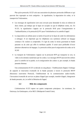 Mémoire de PFE : Étude et Mise en place d'une Solution VOIP Sécurisée
Page | 13
Plus qu'un protocole, H.323 crée une association de plusieurs protocoles différents et qui
peuvent être regroupés en trois catégories : la signalisation, la négociation de codec, et le
transport de l’information.
 Les messages de signalisation sont ceux envoyés pour demander la mise en relation de
deux clients, qui indique que la ligne est occupée ou que le téléphone sonne, etc. En
H.323, la signalisation s’appuie sur le protocole RAS pour l’enregistrement et
l’authentification, et le protocole Q.931 pour l’initialisation et le contrôle d’appel.
 La négociation est utilisée pour se mettre d’accord sur la façon de coder les informations
à échanger. Il est important que les téléphones (ou systèmes) utilisent un langage
commun s’ils veulent se comprendre. Il s’agit du codec le moins gourmand en bande
passante ou de celui qui offre la meilleure qualité. Il serait aussi préférable d’avoir
plusieurs alternatives de langages. Le protocole utilisé pour la négociation de codec est le
H.245
 Le transport de l’information s’appuie sur le protocole RTP qui transporte la voix, la
vidéo ou les données numérisées par les codecs. Les messages RTCP peuvent être utilisés
pour le contrôle de la qualité, ou la renégociation des codecs si, par exemple, la bande
passante diminue.
Une communication H.323 se déroule en cinq phases : l’établissement d'appel, l’échange
de capacité et réservation éventuelle de la bande passante à travers le protocole RSVP
(Ressource reservation Protocol), l’établissement de la communication audio-visuelle,
l’invocation éventuelle de services en phase d'appel (par exemple, transfert d'appel, changement
de bande passante, etc.) et enfin la libération de l'appel.
2.2 Rôle des composants
L'infrastructure H.323 repose sur quatre composants principaux : les terminaux, les
Gateways, les Gatekeepers, et les MCU (Multipoint Control Units).
 