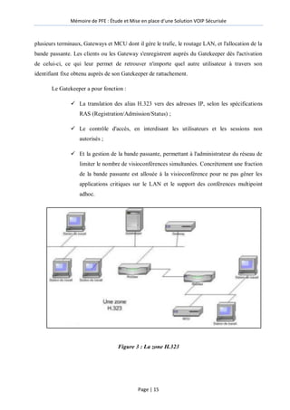Mémoire de PFE : Étude et Mise en place d'une Solution VOIP Sécurisée
Page | 15
plusieurs terminaux, Gateways et MCU dont il gère le trafic, le routage LAN, et l'allocation de la
bande passante. Les clients ou les Gateway s'enregistrent auprès du Gatekeeper dès l'activation
de celui-ci, ce qui leur permet de retrouver n'importe quel autre utilisateur à travers son
identifiant fixe obtenu auprès de son Gatekeeper de rattachement.
Le Gatekeeper a pour fonction :
 La translation des alias H.323 vers des adresses IP, selon les spécifications
RAS (Registration/Admission/Status) ;
 Le contrôle d'accès, en interdisant les utilisateurs et les sessions non
autorisés ;
 Et la gestion de la bande passante, permettant à l'administrateur du réseau de
limiter le nombre de visioconférences simultanées. Concrètement une fraction
de la bande passante est allouée à la visioconférence pour ne pas gêner les
applications critiques sur le LAN et le support des conférences multipoint
adhoc.
Figure 3 : La zone H.323
 
