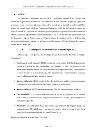 Mémoire de PFE : Étude et Mise en place d'une Solution VOIP Sécurisée
Page | 16
 Les MCU
Les contrôleurs multipoint appelés MCU (Multipoint Control Unit) offrent aux
utilisateurs la possibilité de faire des visioconférences à trois terminaux et plus en « présence
continue » ou en « activation à la voix ». Une MCU consiste en un Contrôleur Multipoint (MC),
auquel est rajouté un ou plusieurs Processeurs Multipoints (MP). Le MC prend en charge les
négociations H.245 entre tous les terminaux pour harmoniser les paramètres audio et vidéo de
chacun. Il contrôle également les ressources utilisées. Mais le MC ne traite pas directement avec
les flux audio, vidéo ou données, c'est le MP qui se charge de récupérer les flux et de leurs faire
subir les traitements nécessaires. Un MC peut contrôler plusieurs MP distribués sur le réseau et
faisant partie d'autres MCU.
2.3 Avantages et inconvénients de la technologie H323
La technologie H.323 possède des avantages et des inconvénients. Parmi les avantages,
nous citons :
 Gestion de la bande passante : H.323 permet une bonne gestion de la bande passante en
posant des limites au flux audio/vidéo afin d'assurer le bon fonctionnement des
applications critiques sur le LAN. Chaque terminal H.323 peut procéder à l'ajustement de
la bande passante et la modification du débit en fonction du comportement du réseau en
temps réel (latence, perte de paquets et gigue).
 Support Multipoint : H.323 permet de faire des conférences multipoint via une structure
centralisée de type MCU (Multipoint Control Unit) ou en mode ad-hoc.
 Support Multicast : H.323 permet également de faire des transmissions en multicast.
 Interopérabilité : H.323 permet aux utilisateurs de ne pas se préoccuper de la manière
dont se font les communications, les paramètres (les codecs, le débit…) sont négociés de
manière transparente.
 Flexibilité : une conférence H.323 peut inclure des terminaux hétérogènes (studio de
visioconférence, PC, téléphones…) qui peuvent partager selon le cas, de la voix de la
vidéo et même des données grâce aux spécifications T.120.
Les inconvénients de la technologie H.323 sont :
 