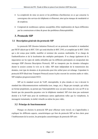 Mémoire de PFE : Étude et Mise en place d'une Solution VOIP Sécurisée
Page | 17
 La complexité de mise en œuvre et les problèmes d'architecture en ce qui concerne la
convergence des services de téléphonie et d'Internet, ainsi qu'un manque de modularité et
de souplesse.
 Comprend de nombreuses options susceptibles d'être implémentées de façon différentes
par les constructeurs et donc de poser des problèmes d'interopérabilité.
3. Protocole SIP
3.1 Description générale du protocole SIP
Le protocole SIP (Session Initiation Protocol) est un protocole normalisé et standardisé
par l'IETF (décrit par le RFC 3261 qui rend obsolète le RFC 2543, et complété par le RFC 3265)
qui a été conçu pour établir, modifier et terminer des sessions multimédia. Il se charge de
l'authentification et de la localisation des multiples participants. Il se charge également de la
négociation sur les types de média utilisables par les différents participants en encapsulant des
messages SDP (Session Description Protocol). SIP ne transporte pas les données échangées
durant la session comme la voix ou la vidéo. SIP étant indépendant de la transmission des
données, tout type de données et de protocoles peut être utilisé pour cet échange. Cependant le
protocole RTP (Real-time Transport Protocol) assure le plus souvent les sessions audio et vidéo.
SIP remplace progressivement H323.
SIP est le standard ouvert de VoIP, interopérable, le plus étendu et vise à devenir le
standard des télécommunications multimédia (son, image, etc.). Skype par exemple, qui utilise
un format propriétaire, ne permet pas l'interopérabilité avec un autre réseau de voix sur IP et ne
fournit que des passerelles payantes vers la téléphonie standard. SIP n'est donc pas seulement
destiné à la VoIP mais pour de nombreuses autres applications telles que la visiophonie, la
messagerie instantanée, la réalité virtuelle ou même les jeux vidéo.
3.2 Principe de fonctionnement
Puisque on choisira le protocole SIP pour effectuer notre travail, on s’approfondira à
expliquer les différents aspects, caractéristiques qui font du protocole SIP un bon choix pour
l’établissement de la session, les principales caractéristiques du protocole SIP sont :
 