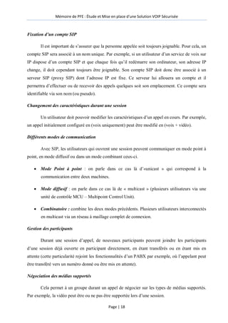 Mémoire de PFE : Étude et Mise en place d'une Solution VOIP Sécurisée
Page | 18
Fixation d’un compte SIP
Il est important de s’assurer que la personne appelée soit toujours joignable. Pour cela, un
compte SIP sera associé à un nom unique. Par exemple, si un utilisateur d’un service de voix sur
IP dispose d’un compte SIP et que chaque fois qu’il redémarre son ordinateur, son adresse IP
change, il doit cependant toujours être joignable. Son compte SIP doit donc être associé à un
serveur SIP (proxy SIP) dont l’adresse IP est fixe. Ce serveur lui allouera un compte et il
permettra d’effectuer ou de recevoir des appels quelques soit son emplacement. Ce compte sera
identifiable via son nom (ou pseudo).
Changement des caractéristiques durant une session
Un utilisateur doit pouvoir modifier les caractéristiques d’un appel en cours. Par exemple,
un appel initialement configuré en (voix uniquement) peut être modifié en (voix + vidéo).
Différents modes de communication
Avec SIP, les utilisateurs qui ouvrent une session peuvent communiquer en mode point à
point, en mode diffusif ou dans un mode combinant ceux-ci.
 Mode Point à point : on parle dans ce cas là d’«unicast » qui correspond à la
communication entre deux machines.
 Mode diffusif : on parle dans ce cas là de « multicast » (plusieurs utilisateurs via une
unité de contrôle MCU – Multipoint Control Unit).
 Combinatoire : combine les deux modes précédents. Plusieurs utilisateurs interconnectés
en multicast via un réseau à maillage complet de connexion.
Gestion des participants
Durant une session d’appel, de nouveaux participants peuvent joindre les participants
d’une session déjà ouverte en participant directement, en étant transférés ou en étant mis en
attente (cette particularité rejoint les fonctionnalités d’un PABX par exemple, où l’appelant peut
être transféré vers un numéro donné ou être mis en attente).
Négociation des médias supportés
Cela permet à un groupe durant un appel de négocier sur les types de médias supportés.
Par exemple, la vidéo peut être ou ne pas être supportée lors d’une session.
 