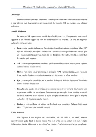 Mémoire de PFE : Étude et Mise en place d'une Solution VOIP Sécurisée
Page | 19
Adressage
Les utilisateurs disposant d’un numéro (compte) SIP disposent d’une adresse ressemblant
à une adresse mail (sip:numéro@serveursip.com). Le numéro SIP est unique pour chaque
utilisateur.
Modèle d’échange
Le protocole SIP repose sur un modèle Requête/Réponse. Les échanges entre un terminal
appelant et un terminal appelé se font par l'intermédiaire de requêtes. La liste des requêtes
échangées est la suivante :
 Invite : cette requête indique que l'application (ou utilisateur) correspondante à l'url SIP
spécifié est invité à participer à une session. Le corps du message décrit cette session (par
ex : média supportés par l’appelant). En cas de réponse favorable, l'invité doit spécifier
les médias qu'il supporte.
 Ack : cette requête permet de confirmer que le terminal appelant a bien reçu une réponse
définitive à une requête Invite.
 Options : un proxy server en mesure de contacter l'UAS (terminal) appelé, doit répondre
à une requête Options en précisant ses capacités à contacter le même terminal.
 Bye : cette requête est utilisée par le terminal de l'appelé à fin de signaler qu'il souhaite
mettre un terme à la session.
 Cancel : cette requête est envoyée par un terminal ou un proxy server à fin d'annuler une
requête non validée par une réponse finale comme, par exemple, si une machine ayant été
invitée à participer à une session, et ayant accepté l'invitation ne reçoit pas de requête
Ack, alors elle émet une requête Cancel.
 Register : cette méthode est utilisée par le client pour enregistrer l'adresse listée dans
l'URL TO par le serveur auquel il est relié.
Codes d’erreurs
Une réponse à une requête est caractérisée, par un code et un motif, appelés
respectivement code d'état et raison phrase. Un code d'état est un entier codé sur 3 digits
indiquant un résultat à l'issue de la réception d'une requête. Ce résultat est précisé par une phrase,
 