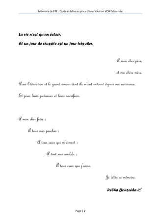 Mémoire de PFE : Étude et Mise en place d'une Solution VOIP Sécurisée
Page | 2
La vie n’est qu’un éclair,
Et un jour de réussite est un jour très cher.
A mon cher père,
et ma chère mère.
Pour l’éducation et le grand amour dont ils m’ont entouré depuis ma naissance.
Et pour leurs patiences et leurs sacrifices.
A mon cher frère ;
A tous mes proches ;
A tous ceux qui m’aiment ;
A tout mes ami(e)s ;
A tous ceux que j’aime.
Je dédie ce mémoire.
Rebha Bouzaida
 