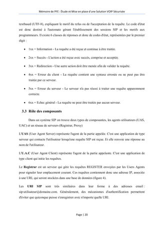 Mémoire de PFE : Étude et Mise en place d'une Solution VOIP Sécurisée
Page | 20
textbased (UTF-8), expliquant le motif du refus ou de l'acceptation de la requête. Le code d'état
est donc destiné à l'automate gérant l'établissement des sessions SIP et les motifs aux
programmeurs. Il existe 6 classes de réponses et donc de codes d'état, représentées par le premier
digit :
 1xx = Information - La requête a été reçue et continue à être traitée.
 2xx = Succès - L'action a été reçue avec succès, comprise et acceptée.
 3xx = Redirection - Une autre action doit être menée afin de valider la requête.
 4xx = Erreur du client - La requête contient une syntaxe erronée ou ne peut pas être
traitée par ce serveur.
 5xx = Erreur du serveur - Le serveur n'a pas réussi à traiter une requête apparemment
correcte.
 6xx = Echec général - La requête ne peut être traitée par aucun serveur.
3.3 Rôle des composants
Dans un système SIP on trouve deux types de composantes, les agents utilisateurs (UAS,
UAC) et un réseau de serveurs (Registrar, Proxy)
L'UAS (User Agent Server) représente l'agent de la partie appelée. C'est une application de type
serveur qui contacte l'utilisateur lorsqu'une requête SIP est reçue. Et elle renvoie une réponse au
nom de l'utilisateur.
L'U.A.C (User Agent Client) représente l'agent de la partie appelante. C'est une application de
type client qui initie les requêtes.
Le Registrar est un serveur qui gère les requêtes REGISTER envoyées par les Users Agents
pour signaler leur emplacement courant. Ces requêtes contiennent donc une adresse IP, associée
à une URI, qui seront stockées dans une base de données (figure 4).
Les URI SIP sont très similaires dans leur forme à des adresses email :
sip:utilisateur@domaine.com. Généralement, des mécanismes d'authentification permettent
d'éviter que quiconque puisse s'enregistrer avec n'importe quelle URI.
 