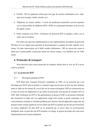 Mémoire de PFE : Étude et Mise en place d'une Solution VOIP Sécurisée
Page | 23
 Flexible : SIP est également utilisé pour tout type de sessions multimédia (voix, vidéo,
mais aussi musique, réalité virtuelle, etc.).
 Téléphonie sur réseaux publics : il existe de nombreuses passerelles (services payants)
vers le réseau public de téléphonie (RTC, GSM, etc.) permettant d'émettre ou de recevoir
des appels vocaux.
 Points communs avec H323 : l'utilisation du protocole RTP et quelques codecs son et
vidéo sont en commun.
Par contre une mauvaise implémentation ou une implémentation incomplète du protocole
SIP dans les User Agents peut perturber le fonctionnement ou générer du trafic superflu sur le
réseau. Un autre inconvénient est le faible nombre d'utilisateurs : SIP est encore peu connu et
utilisé par le grand public, n'ayant pas atteint une masse critique, il ne bénéficie pas de l'effet
réseau.
4. Protocoles de transport
Nous décrivons deux autres protocoles de transport utilisés dans la voix sur IP à savoir
l’RTP et le RTCP
4.1 Le protocole RTP
4.1.1 Description générale de RTP
RTP (Real time Transport Protocol), standardisé en 1996, est un protocole qui a été
développé par l'IETF afin de faciliter le transport temps réel de bout en bout des flots données
audio et vidéo sur les réseaux IP, c'est à dire sur les réseaux de paquets. RTP est un protocole qui
se situe au niveau de l'application et qui utilise les protocoles sous-jacents de transport TCP ou
UDP. Mais l'utilisation de RTP se fait généralement au-dessus d’UDP ce qui permet d'atteindre
plus facilement le temps réel. Les applications temps réels comme la parole numérique ou la
visioconférence constitue un véritable problème pour Internet. Qui dit application temps réel, dit
présence d'une certaine qualité de service (QoS) que RTP ne garantie pas du fait qu'il fonctionne
au niveau Applicatif. De plus RTP est un protocole qui se trouve dans un environnement
multipoint, donc on peut dire que RTP possède à sa charge, la gestion du temps réel, mais aussi
l'administration de la session multipoint.
 