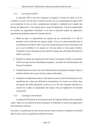 Mémoire de PFE : Étude et Mise en place d'une Solution VOIP Sécurisée
Page | 24
4.1.2 Les fonctions de RTP
Le protocole RTP a pour but d'organiser les paquets à l'entrée du réseau et de les
contrôler à la sortie. Ceci de façon à reformer les flux avec ses caractéristiques de départ. RTP
est un protocole de bout en bout, volontairement incomplet et malléable pour s'adapter aux
besoins des applications. Il sera intégré dans le noyau de l'application. Il laisse la responsabilité
du contrôle aux équipements d'extrémité. Il est aussi un protocole adapté aux applications
présentant des propriétés temps réel. Il permet ainsi de :
 Mettre en place un séquencement des paquets par une numérotation et ce afin de
permettre ainsi la détection des paquets perdus. Ceci est un point primordial dans la
reconstitution des données. Mais il faut savoir quand même que la perte d'un paquet n'est
pas un gros problème si les paquets ne sont pas perdus en trop grands nombres.
Cependant il est très important de savoir quel est le paquet qui a été perdu afin de pouvoir
pallier à cette perte.
 Identifier le contenu des données pour leurs associer un transport sécurisé et reconstituer
la base de temps des flux (horodatage des paquets : possibilité de resynchronisation des
flux par le récepteur)
 L'identification de la source c'est à dire l'identification de l'expéditeur du paquet. Dans un
multicast l'identité de la source doit être connue et déterminée.
 Transporter les applications audio et vidéo dans des trames (avec des dimensions qui sont
dépendantes des codecs qui effectuent la numérisation). Ces trames sont incluses dans
des paquets afin d'être transportées et doivent, de ce fait, être récupérées facilement au
moment de la phase de segmentation des paquets afin que l'application soit décodée
correctement.
4.1.3 Avantages et inconvénients
Le protocole RTP permet de reconstituer la base de temps des différents flux multimédia
(audio, vidéo, etc.); de détecter les pertes de paquets; et d’identifier le contenu des paquets pour
leur transmission sécurisée.
Par contre, il ne permet pas de réserver des ressources dans le réseau ou d’apporter une fiabilité
dans le réseau. Ainsi il ne garanti pas le délai de livraison.
 