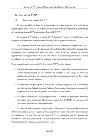 Mémoire de PFE : Étude et Mise en place d'une Solution VOIP Sécurisée
Page | 25
4.2 Le protocole RTCP
4.2.1 Description générale de RTCP
Le protocole RTCP est fondé sur la transmission périodique de paquets de contrôle à tous
les participants d'une session. C'est le protocole UDP (par exemple) qui permet le multiplexage
des paquets de données RTP et des paquets de contrôle RTCP.
Le protocole RTP utilise le protocole RTCP, Real-time Transport Control Protocol, qui
transporte les informations supplémentaires suivantes pour la gestion de la session.
Les récepteurs utilisent RTCP pour renvoyer vers les émetteurs un rapport sur la QoS.
Ces rapports comprennent le nombre de paquets perdus, le paramètre indiquant la variance d'une
distribution (plus communément appelé la gigue : c'est à dire les paquets qui arrivent
régulièrement ou irrégulièrement) et le délai aller-retour. Ces informations permettent à la source
de s'adapter, par exemple, de modifier le niveau de compression pour maintenir une QoS.
Parmi les principales fonctions qu’offre le protocole RTCP sont les suivants :
 Une synchronisation supplémentaire entre les médias : Les applications multimédias sont
souvent transportées par des flots distincts. Par exemple, la voix, l'image ou même des
applications numérisées sur plusieurs niveaux hiérarchiques peuvent voir les flots gérées
et suivre des chemins différents.
 L'identification des participants à une session : en effet, les paquets RTCP contiennent
des informations d'adresses, comme l'adresse d'un message électronique, un numéro de
téléphone ou le nom d'un participant à une conférence téléphonique.
 Le contrôle de la session : en effet le protocole RTCP permet aux participants d'indiquer
leur départ d'une conférence téléphonique (paquet Bye de RTCP) ou simplement de
fournir une indication sur leur comportement.
Le protocole RTCP demande aux participants de la session d'envoyer périodiquement les
informations citées ci-dessus. La périodicité est calculée en fonction du nombre de participants
de l'application. On peut dire que les paquets RTP ne transportent que les données des
utilisateurs. Tandis que les paquets RTCP ne transportent en temps réel, que de la supervision.
On peut détailler les paquets de supervision en 5 types:
 