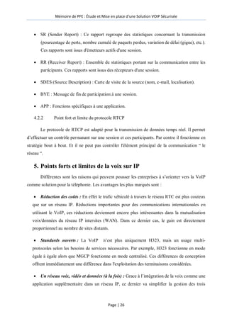 Mémoire de PFE : Étude et Mise en place d'une Solution VOIP Sécurisée
Page | 26
 SR (Sender Report) : Ce rapport regroupe des statistiques concernant la transmission
(pourcentage de perte, nombre cumulé de paquets perdus, variation de délai (gigue), etc.).
Ces rapports sont issus d'émetteurs actifs d'une session.
 RR (Receiver Report) : Ensemble de statistiques portant sur la communication entre les
participants. Ces rapports sont issus des récepteurs d'une session.
 SDES (Source Description) : Carte de visite de la source (nom, e-mail, localisation).
 BYE : Message de fin de participation à une session.
 APP : Fonctions spécifiques à une application.
4.2.2 Point fort et limite du protocole RTCP
Le protocole de RTCP est adapté pour la transmission de données temps réel. Il permet
d’effectuer un contrôle permanant sur une session et ces participants. Par contre il fonctionne en
stratégie bout à bout. Et il ne peut pas contrôler l'élément principal de la communication ― le
réseau ―.
5. Points forts et limites de la voix sur IP
Différentes sont les raisons qui peuvent pousser les entreprises à s’orienter vers la VoIP
comme solution pour la téléphonie. Les avantages les plus marqués sont :
 Réduction des coûts : En effet le trafic véhiculé à travers le réseau RTC est plus couteux
que sur un réseau IP. Réductions importantes pour des communications internationales en
utilisant le VoIP, ces réductions deviennent encore plus intéressantes dans la mutualisation
voix/données du réseau IP intersites (WAN). Dans ce dernier cas, le gain est directement
proportionnel au nombre de sites distants.
 Standards ouverts : La VoIP n’est plus uniquement H323, mais un usage multi-
protocoles selon les besoins de services nécessaires. Par exemple, H323 fonctionne en mode
égale à égale alors que MGCP fonctionne en mode centralisé. Ces différences de conception
offrent immédiatement une différence dans l'exploitation des terminaisons considérées.
 Un réseau voix, vidéo et données (à la fois) : Grace à l’intégration de la voix comme une
application supplémentaire dans un réseau IP, ce dernier va simplifier la gestion des trois
 