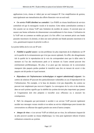 Mémoire de PFE : Étude et Mise en place d'une Solution VOIP Sécurisée
Page | 27
applications (voix, réseau et vidéo) par un seul transport IP. Une simplification de gestion,
mais également une mutualisation des efforts financiers vers un seul outil.
 Un service PABX distribué ou centralisé : Les PABX en réseau bénéficient de services
centralisés tel que la messagerie vocale et la taxation. Cette même centralisation continue à
être assurée sur un réseau VoIP sans limitation du nombre de canaux. Il convient pour en
assurer une bonne utilisation de dimensionner convenablement le lien réseau. L'utilisation de
la VoIP met en commun un média qui peut à la fois offrir à un moment précis une bande
passante maximum à la donnée, et dans une autre période une bande passante maximum à la
voix, garantissant toujours la priorité à celle-ci.
Les points faibles de la voix sur IP sont :
 Fiabilité et qualité sonore : un des problèmes les plus importants de la téléphonie sur IP
est la qualité de la retransmission qui n’est pas encore optimale. En effet, des désagréments
tels la qualité de la reproduction de la voix du correspondant ainsi que le délai entre le
moment où l’un des interlocuteurs parle et le moment où l’autre entend peuvent être
extrêmement problématiques. De plus, il se peut que des morceaux de la conversation
manquent (des paquets perdus pendant le transfert) sans être en mesure de savoir si des
paquets ont été perdus et à quel moment.
 Dépendance de l’infrastructure technologique et support administratif exigeant : les
centres de relations IP peuvent être particulièrement vulnérables en cas d’improductivité de
l’infrastructure. Par exemple, si la base de données n’est pas disponible, les centres ne
peuvent tout simplement pas recevoir d’appels. La convergence de la voix et des données
dans un seul système signifie que la stabilité du système devient plus importante que jamais
et l’organisation doit être préparée à travailler avec efficience ou à encourir les
conséquences.
 Vol : les attaquants qui parviennent à accéder à un serveur VoIP peuvent également
accéder aux messages vocaux stockés et au même au service téléphonique pour écouter des
conversations ou effectuer des appels gratuits aux noms d’autres comptes.
 Attaque de virus : si un serveur VoIP est infecté par un virus, les utilisateurs risquent de
ne plus pouvoir accéder au réseau téléphonique. Le virus peut également infecter d’autres
ordinateurs connectés au système.
 